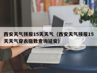 西安天气预报15天天气（西安天气预报15天天气穿衣指数查询延安）