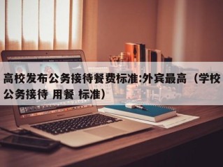 高校发布公务接待餐费标准:外宾最高（学校公务接待 用餐 标准）