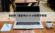 复韵母（复韵母ai ei ui的教学教案）