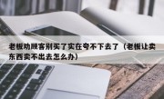 老板劝顾客别买了实在夸不下去了（老板让卖东西卖不出去怎么办）