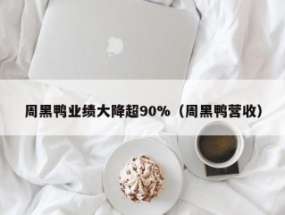 周黑鸭业绩大降超90%（周黑鸭营收）