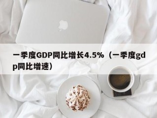 一季度GDP同比增长4.5%（一季度gdp同比增速）