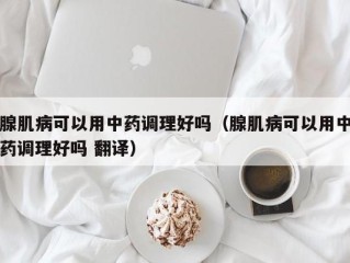 腺肌病可以用中药调理好吗（腺肌病可以用中药调理好吗 翻译）