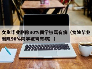 女生毕业删除90%同学被骂有病（女生毕业删除90%同学被骂有病冫）