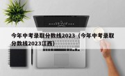 今年中考录取分数线2023（今年中考录取分数线2023江西）