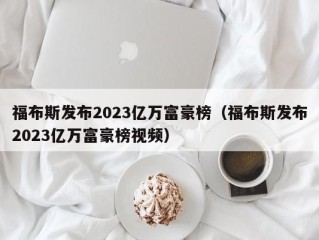 福布斯发布2023亿万富豪榜（福布斯发布2023亿万富豪榜视频）