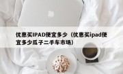 优惠买IPAD便宜多少（优惠买ipad便宜多少瓜子二手车市场）