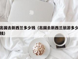 出国去新西兰多少钱（出国去新西兰旅游多少钱）