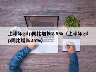 上半年gdp同比增长2.5%（上半年gdp同比增长25%）