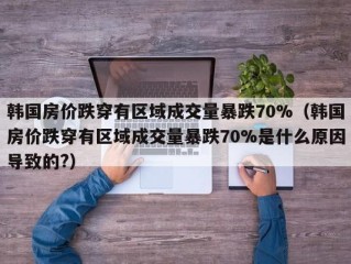 韩国房价跌穿有区域成交量暴跌70%（韩国房价跌穿有区域成交量暴跌70%是什么原因导致的?）