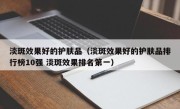 淡斑效果好的护肤品（淡斑效果好的护肤品排行榜10强 淡斑效果排名第一）