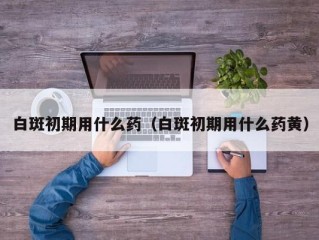 白斑初期用什么药（白斑初期用什么药黄）