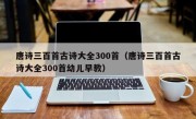 唐诗三百首古诗大全300首（唐诗三百首古诗大全300首幼儿早教）