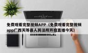 免费观看完整视频APP（免费观看完整视频app广西天等县人民法院开庭直播今天）