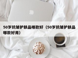 50岁抗皱护肤品哪款好（50岁抗皱护肤品哪款好用）