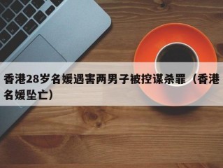 香港28岁名媛遇害两男子被控谋杀罪（香港名媛坠亡）