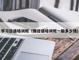 学习日语培训班（报日语培训班一般多少钱）