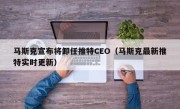 马斯克宣布将卸任推特CEO（马斯克最新推特实时更新）