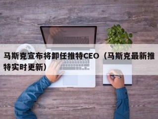 马斯克宣布将卸任推特CEO（马斯克最新推特实时更新）