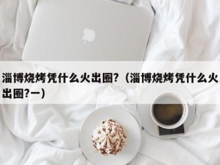 淄博烧烤凭什么火出圈?（淄博烧烤凭什么火出圈?一）