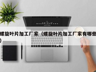 螺旋叶片加工厂家（螺旋叶片加工厂家有哪些）