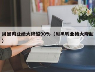 周黑鸭业绩大降超90%（周黑鸭业绩大降超）