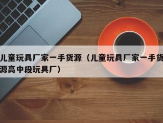 儿童玩具厂家一手货源（儿童玩具厂家一手货源高中段玩具厂）