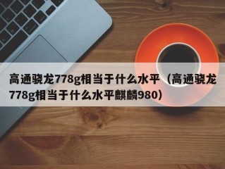 高通骁龙778g相当于什么水平（高通骁龙778g相当于什么水平麒麟980）