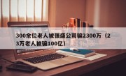 300余位老人被强盛公司骗2300万（23万老人被骗100亿）