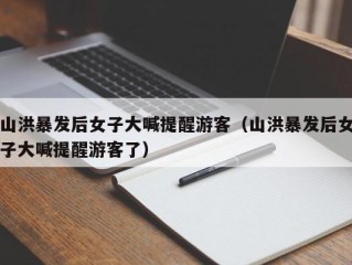 山洪暴发后女子大喊提醒游客（山洪暴发后女子大喊提醒游客了）