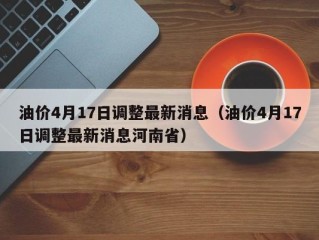 油价4月17日调整最新消息（油价4月17日调整最新消息河南省）