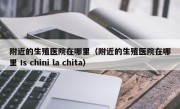 附近的生殖医院在哪里（附近的生殖医院在哪里 Is chini la chita）