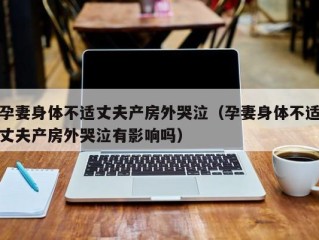 孕妻身体不适丈夫产房外哭泣（孕妻身体不适丈夫产房外哭泣有影响吗）