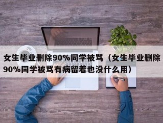 女生毕业删除90%同学被骂（女生毕业删除90%同学被骂有病留着也没什么用）