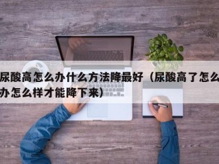 尿酸高怎么办什么方法降最好（尿酸高了怎么办怎么样才能降下来）