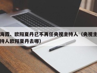 海霞、欧阳夏丹已不再任央视主持人（央视主持人欧阳夏丹去哪）