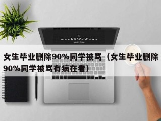 女生毕业删除90%同学被骂（女生毕业删除90%同学被骂有病在看）