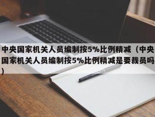 中央国家机关人员编制按5%比例精减（中央国家机关人员编制按5%比例精减是要裁员吗）