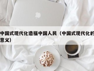 中国式现代化造福中国人民（中国式现代化的意义）