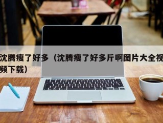 沈腾瘦了好多（沈腾瘦了好多斤啊图片大全视频下载）