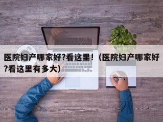 医院妇产哪家好?看这里!（医院妇产哪家好?看这里有多大）