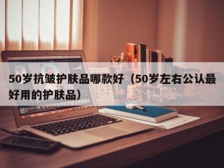 50岁抗皱护肤品哪款好（50岁左右公认最好用的护肤品）