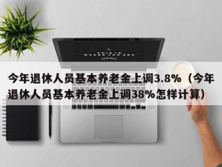 今年退休人员基本养老金上调3.8%（今年退休人员基本养老金上调38%怎样计算）