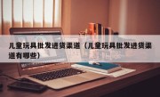 儿童玩具批发进货渠道（儿童玩具批发进货渠道有哪些）