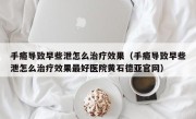 手瘾导致早些泄怎么治疗效果（手瘾导致早些泄怎么治疗效果最好医院黄石德亚官网）