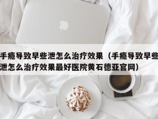 手瘾导致早些泄怎么治疗效果（手瘾导致早些泄怎么治疗效果最好医院黄石德亚官网）