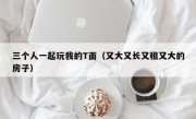 三个人一起玩我的T面（又大又长又租又大的房子）