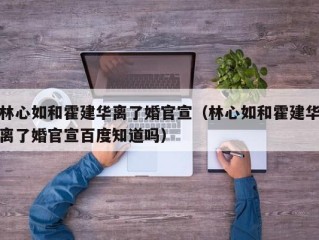 林心如和霍建华离了婚官宣（林心如和霍建华离了婚官宣百度知道吗）