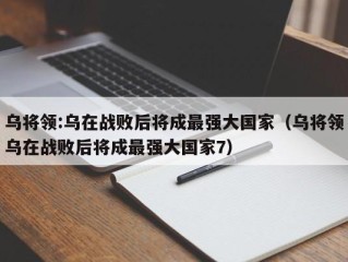 乌将领:乌在战败后将成最强大国家（乌将领乌在战败后将成最强大国家7）