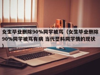 女生毕业删除90%同学被骂（女生毕业删除90%同学被骂有病 当代塑料同学情的现状）